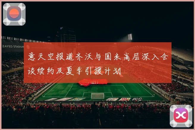 意天空报道齐沃与国米高层深入会谈续约及夏季引援计划