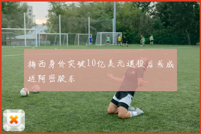 梅西身价突破10亿美元退役后或成迈阿密股东