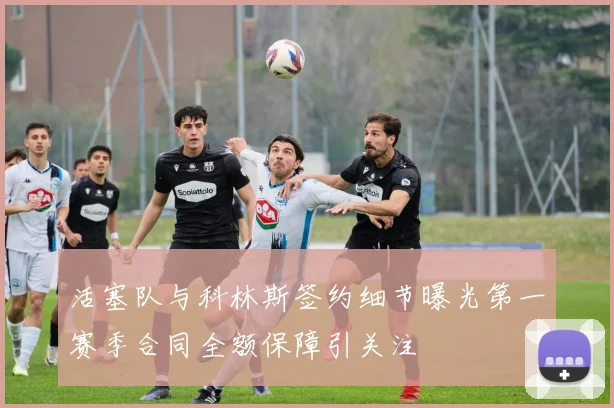 活塞队与科林斯签约细节曝光第一赛季合同全额保障引关注