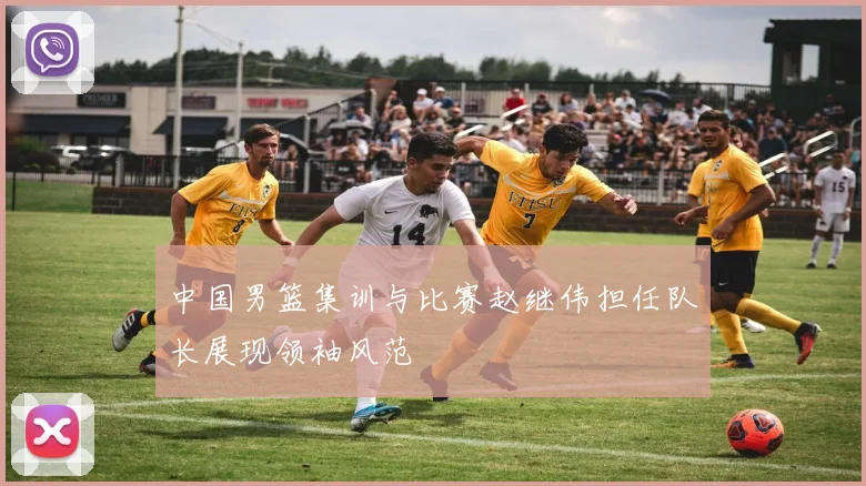 中国男篮集训与比赛赵继伟担任队长展现领袖风范