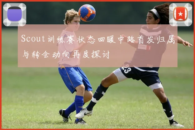 Scout训练赛状态回暖中路首发归属与转会动向再度探讨