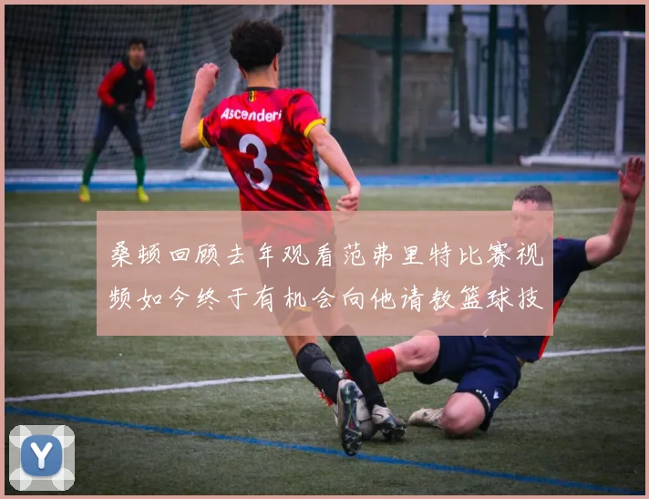 桑顿回顾去年观看范弗里特比赛视频如今终于有机会向他请教篮球技巧