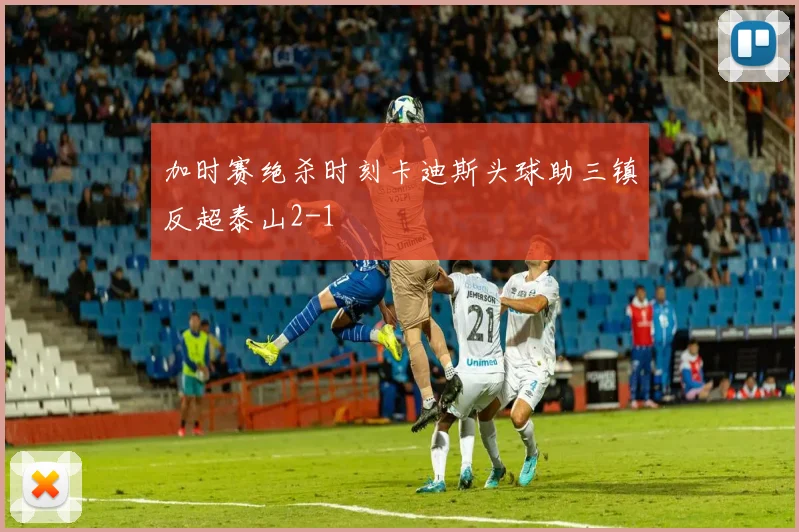 加时赛绝杀时刻卡迪斯头球助三镇反超泰山2-1