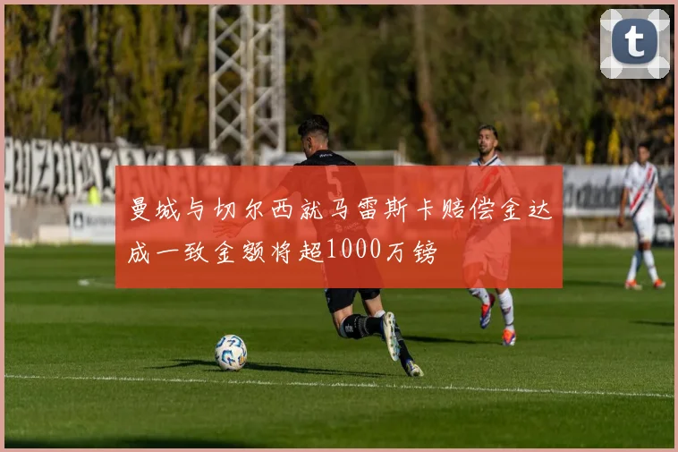 曼城与切尔西就马雷斯卡赔偿金达成一致金额将超1000万镑