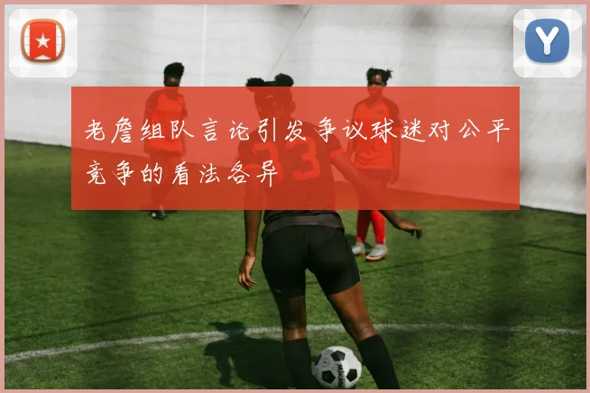 老詹组队言论引发争议球迷对公平竞争的看法各异