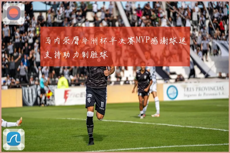马内荣膺非洲杯半决赛MVP感谢球迷支持助力制胜球