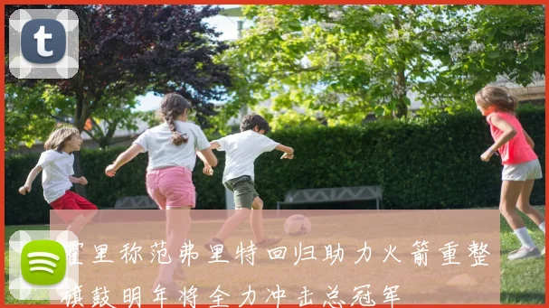 霍里称范弗里特回归助力火箭重整旗鼓明年将全力冲击总冠军