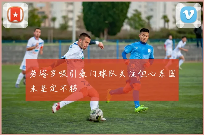 劳塔罗吸引豪门球队关注但心系国米坚定不移