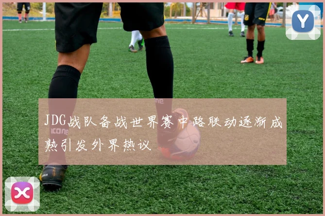 JDG战队备战世界赛中路联动逐渐成熟引发外界热议
