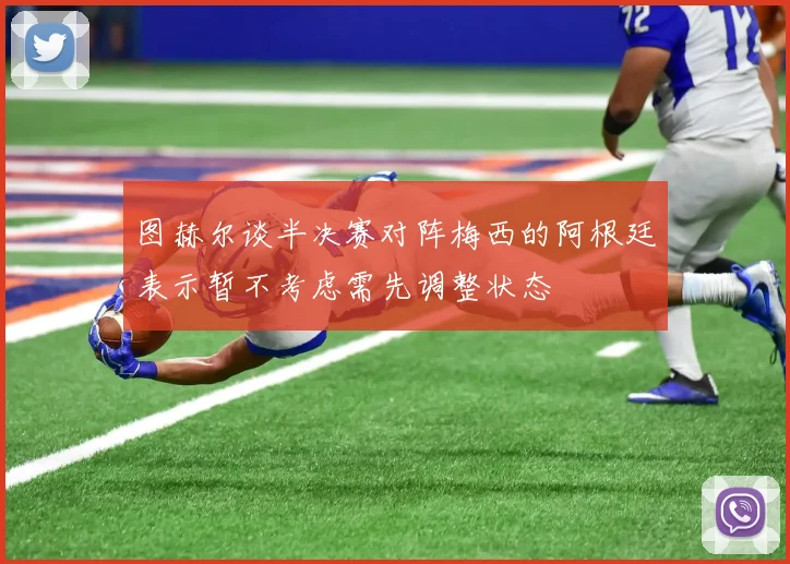 图赫尔谈半决赛对阵梅西的阿根廷表示暂不考虑需先调整状态
