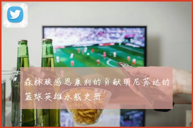 森林狼感恩康利的贡献明尼苏达的篮球英雄永载史册