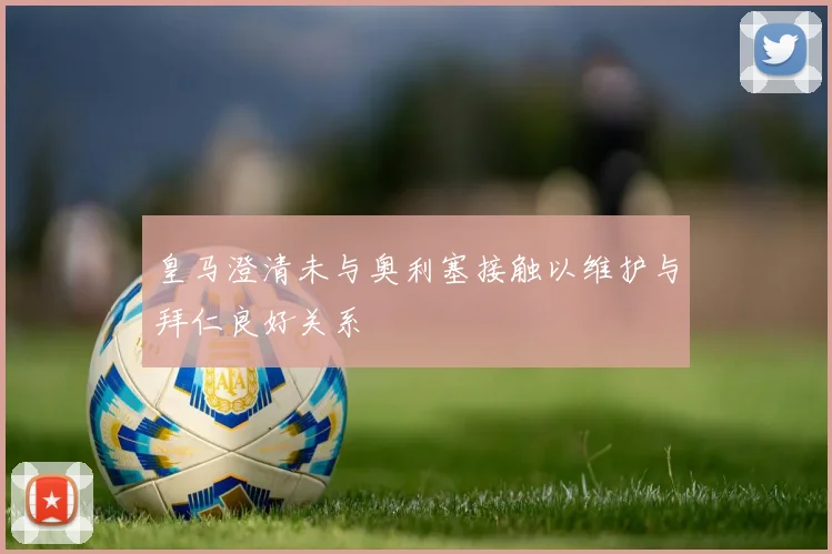 皇马澄清未与奥利塞接触以维护与拜仁良好关系