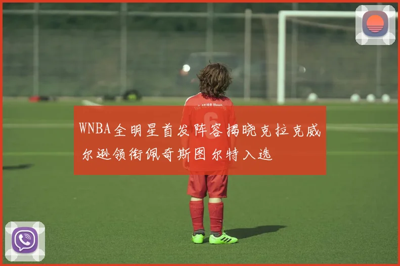 WNBA全明星首发阵容揭晓克拉克威尔逊领衔佩奇斯图尔特入选