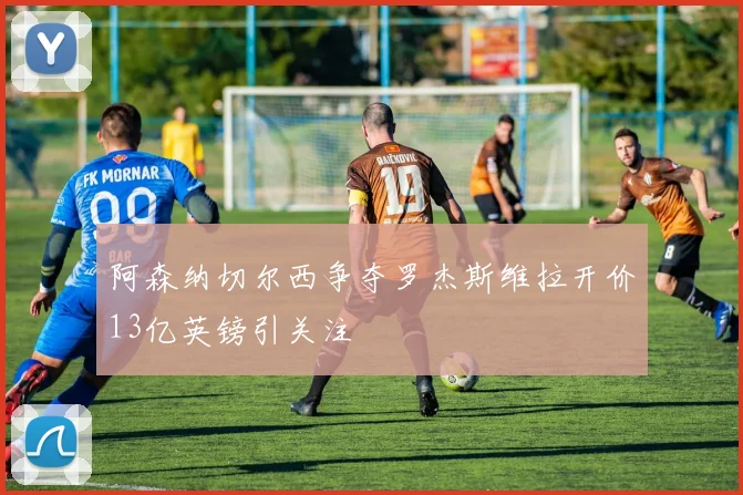 阿森纳切尔西争夺罗杰斯维拉开价13亿英镑引关注