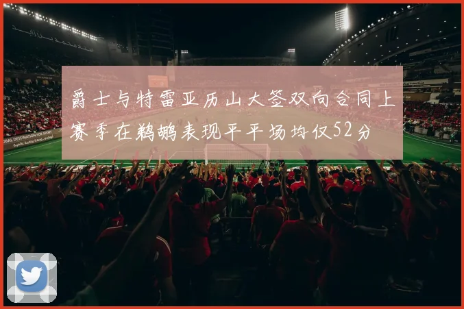 爵士与特雷亚历山大签双向合同上赛季在鹈鹕表现平平场均仅52分