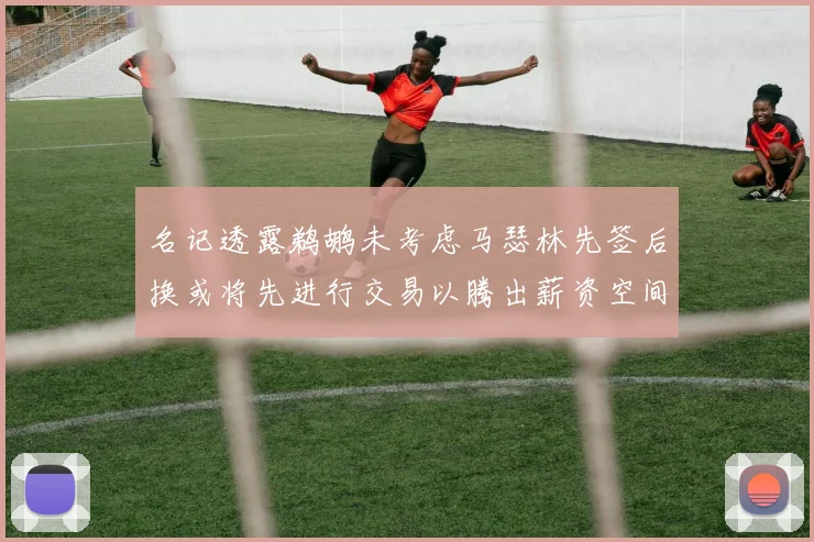 名记透露鹈鹕未考虑马瑟林先签后换或将先进行交易以腾出薪资空间