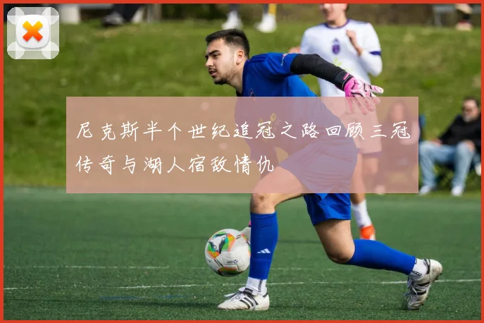 尼克斯半个世纪追冠之路回顾三冠传奇与湖人宿敌情仇