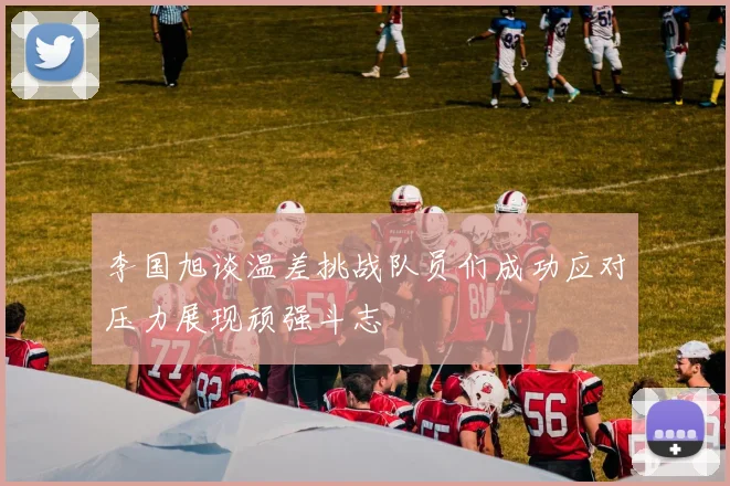 李国旭谈温差挑战队员们成功应对压力展现顽强斗志