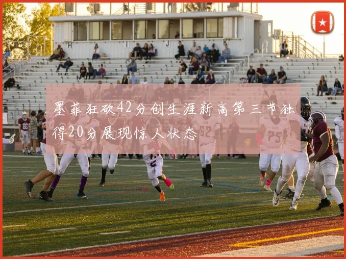 墨菲狂砍42分创生涯新高第三节独得20分展现惊人状态