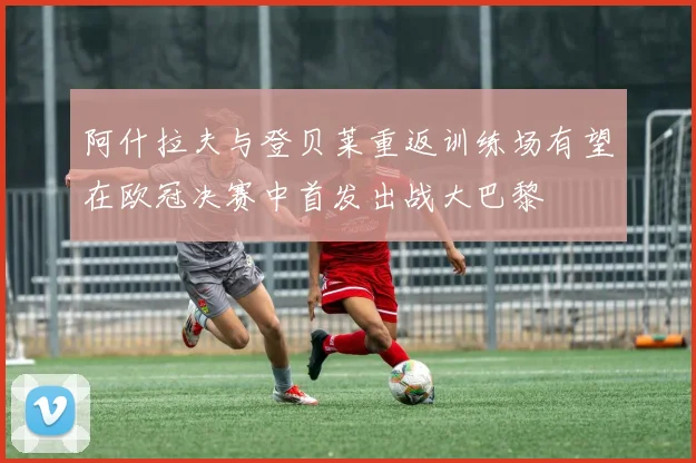 阿什拉夫与登贝莱重返训练场有望在欧冠决赛中首发出战大巴黎
