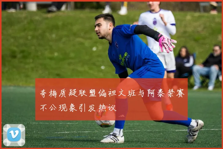 夸梅质疑联盟偏袒文班与阿泰禁赛不公现象引发热议