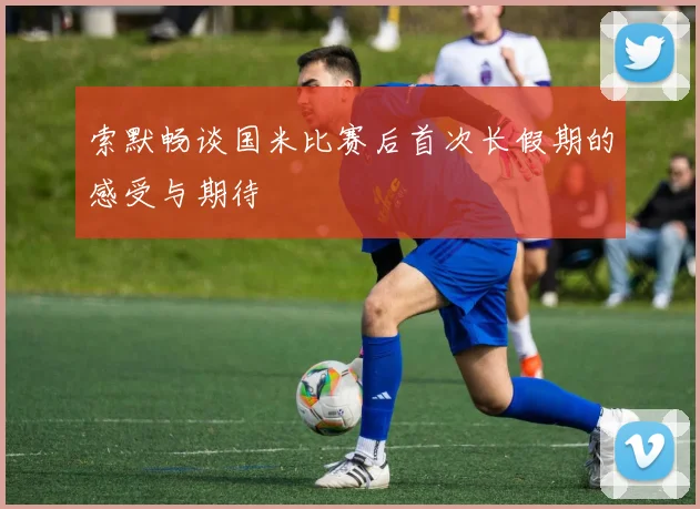 索默畅谈国米比赛后首次长假期的感受与期待