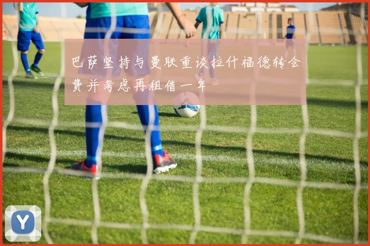 巴萨坚持与曼联重谈拉什福德转会费并考虑再租借一年