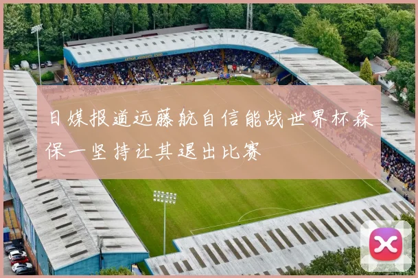 日媒报道远藤航自信能战世界杯森保一坚持让其退出比赛