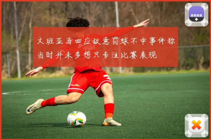 文班亚马回应故意罚球不中事件称当时并未多想只专注比赛表现