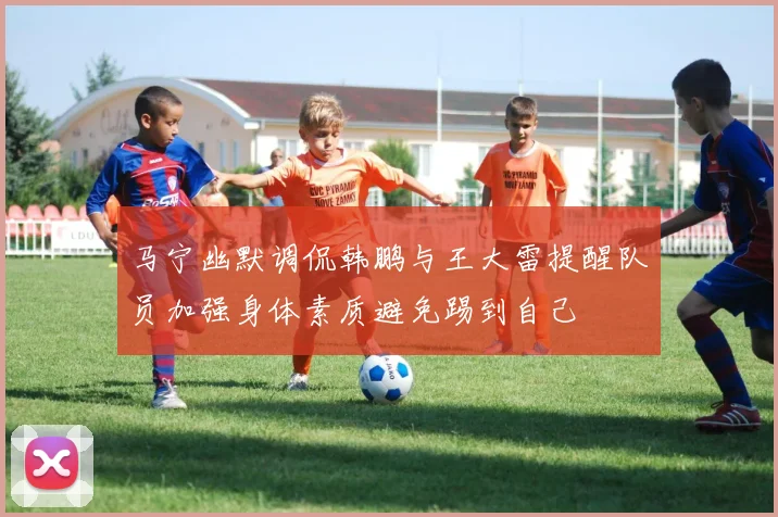 马宁幽默调侃韩鹏与王大雷提醒队员加强身体素质避免踢到自己