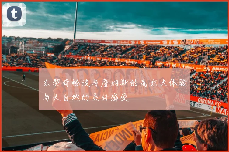东契奇畅谈与詹姆斯的高尔夫体验与大自然的美好感受
