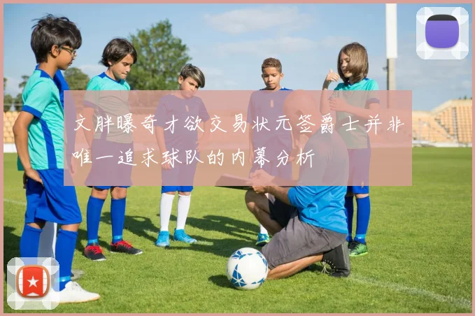文胖曝奇才欲交易状元签爵士并非唯一追求球队的内幕分析