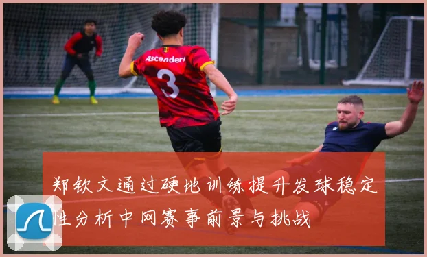 郑钦文通过硬地训练提升发球稳定性分析中网赛事前景与挑战